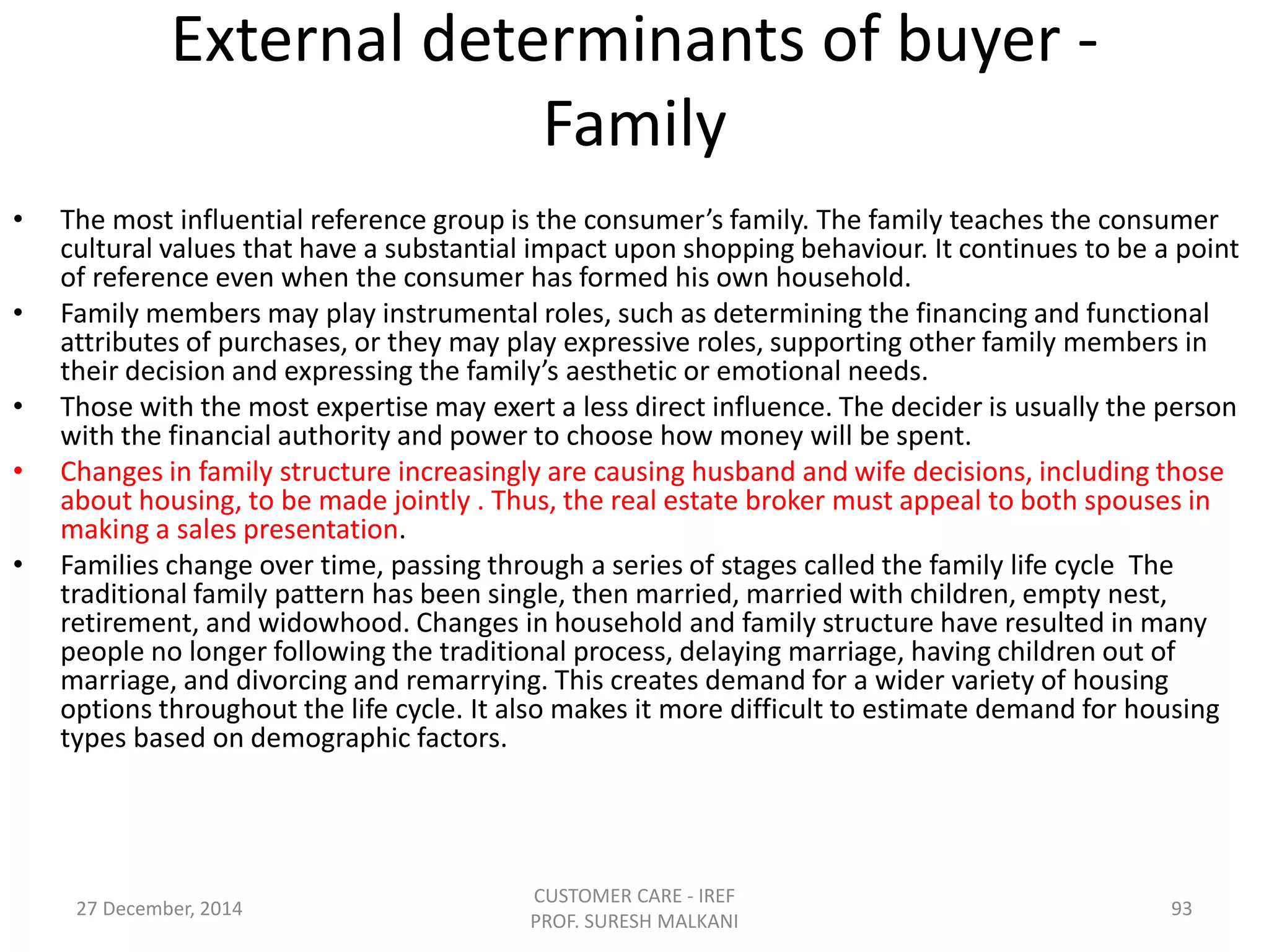 External determinants of buyer -
Family
• The most influential reference group is the consumer’s family. The family teaches the consumer
cultural values that have a substantial impact upon shopping behaviour. It continues to be a point
of reference even when the consumer has formed his own household.
• Family members may play instrumental roles, such as determining the financing and functional
attributes of purchases, or they may play expressive roles, supporting other family members in
their decision and expressing the family’s aesthetic or emotional needs.
• Those with the most expertise may exert a less direct influence. The decider is usually the person
with the financial authority and power to choose how money will be spent.
• Changes in family structure increasingly are causing husband and wife decisions, including those
about housing, to be made jointly . Thus, the real estate broker must appeal to both spouses in
making a sales presentation.
• Families change over time, passing through a series of stages called the family life cycle The
traditional family pattern has been single, then married, married with children, empty nest,
retirement, and widowhood. Changes in household and family structure have resulted in many
people no longer following the traditional process, delaying marriage, having children out of
marriage, and divorcing and remarrying. This creates demand for a wider variety of housing
options throughout the life cycle. It also makes it more difficult to estimate demand for housing
types based on demographic factors.
27 December, 2014
CUSTOMER CARE - IREF
PROF. SURESH MALKANI
93
 