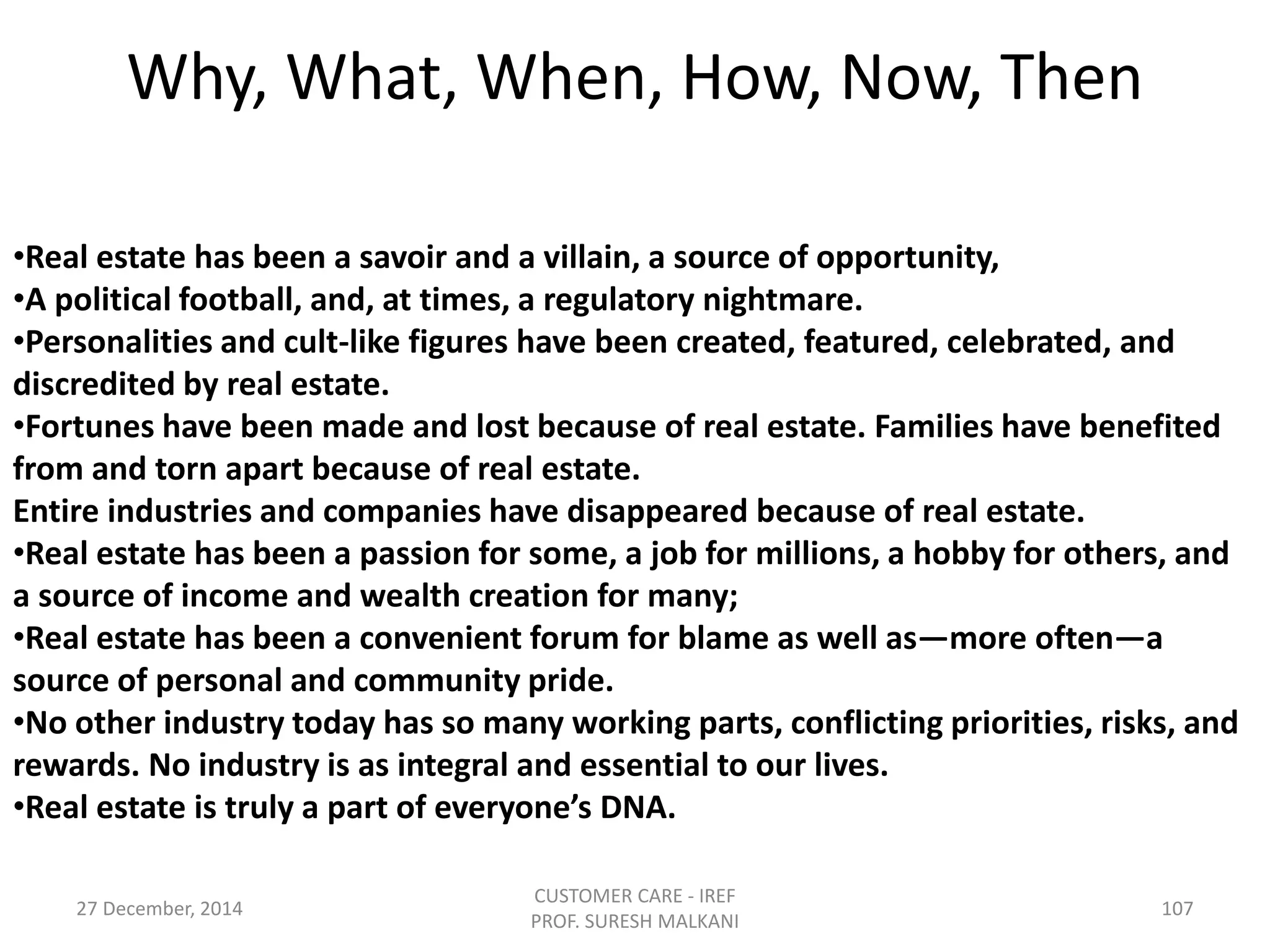 •Real estate has been a savoir and a villain, a source of opportunity,
•A political football, and, at times, a regulatory nightmare.
•Personalities and cult-like figures have been created, featured, celebrated, and
discredited by real estate.
•Fortunes have been made and lost because of real estate. Families have benefited
from and torn apart because of real estate.
Entire industries and companies have disappeared because of real estate.
•Real estate has been a passion for some, a job for millions, a hobby for others, and
a source of income and wealth creation for many;
•Real estate has been a convenient forum for blame as well as—more often—a
source of personal and community pride.
•No other industry today has so many working parts, conflicting priorities, risks, and
rewards. No industry is as integral and essential to our lives.
•Real estate is truly a part of everyone’s DNA.
Why, What, When, How, Now, Then
27 December, 2014
CUSTOMER CARE - IREF
PROF. SURESH MALKANI
107
 