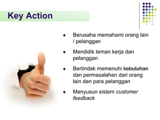 Key Action


Berusaha memahami orang lain
/ pelanggan



Mendidik teman kerja dan
pelanggan



Bertindak memenuhi kebutuhan
dan permasalahan dari orang
lain dan para pelanggan



Menyusun sistem customer
feedback

 