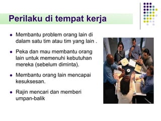 Perilaku di tempat kerja


Membantu problem orang lain di
dalam satu tim atau tim yang lain .



Peka dan mau membantu orang
lain untuk memenuhi kebutuhan
mereka (sebelum diminta).



Membantu orang lain mencapai
kesuksesan.



Rajin mencari dan memberi
umpan-balik

 