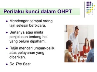 Perilaku kunci dalam OHPT


Mendengar sampai orang
lain selesai berbicara.



Bertanya atau minta
penjelasan tentang hal
yang belum dipahami.



Rajin mencari umpan-balik
atas pelayanan yang
diberikan.



Do The Best

 
