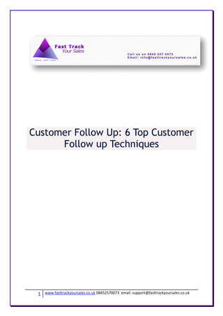 Customer Follow Up: 6 Top Customer
      Follow up Techniques




 1   www.fasttrackyoursales.co.uk 08452570073 email: support@fasttrackyoursales.co.uk
 