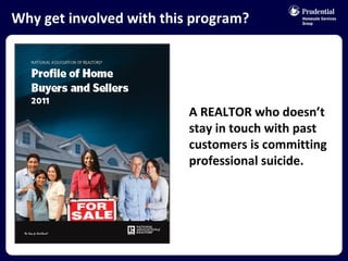 Why get involved with this program? A REALTOR who doesn’t stay in touch with past customers is committing professional suicide.  
