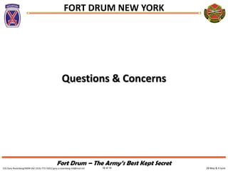 28 May & 4 JuneCOL Gary Rosenberg/IMDR-ZA/ (315)-772-5501/ gary.a.rosenberg.mil@mail.mil 18 of 19
FORT DRUM NEW YORK
Fort Drum – The Army’s Best Kept Secret
Questions & Concerns
 