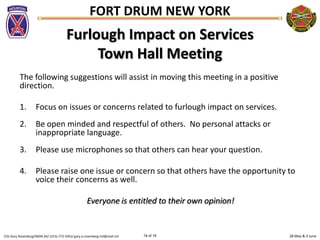 28 May & 4 JuneCOL Gary Rosenberg/IMDR-ZA/ (315)-772-5501/ gary.a.rosenberg.mil@mail.mil 19 of 19
FORT DRUM NEW YORK
Furlough Impact on Services
Town Hall Meeting
The following suggestions will assist in moving this meeting in a positive
direction.
1. Focus on issues or concerns related to furlough impact on services.
2. Be open minded and respectful of others. No personal attacks or
inappropriate language.
3. Please use microphones so that others can hear your question.
4. Please raise one issue or concern so that others have the opportunity to
voice their concerns as well.
Everyone is entitled to their own opinion!
 