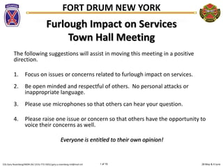 28 May & 4 JuneCOL Gary Rosenberg/IMDR-ZA/ (315)-772-5501/ gary.a.rosenberg.mil@mail.mil 1 of 19
FORT DRUM NEW YORK
Furlough Impact on Services
Town Hall Meeting
The following suggestions will assist in moving this meeting in a positive
direction.
1. Focus on issues or concerns related to furlough impact on services.
2. Be open minded and respectful of others. No personal attacks or
inappropriate language.
3. Please use microphones so that others can hear your question.
4. Please raise one issue or concern so that others have the opportunity to
voice their concerns as well.
Everyone is entitled to their own opinion!
 