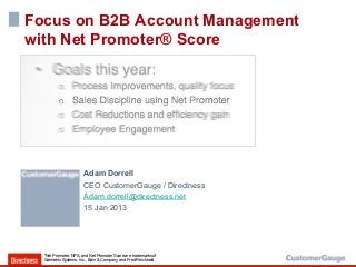 Focus on B2B Account Management
with Net Promoter® Score




                       Adam Dorrell
                       CEO CustomerGauge / Directness
                       Adam.dorrell@directness.net
                       15 Jan 2013




  *Net Promoter, NPS, and Net Promoter Score are trademarks of
  Satmetrix Systems, Inc., Bain & Company, and Fred Reichheld.
 