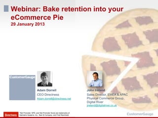 Webinar: Bake retention into your
eCommerce Pie
29 January 2013




                        Adam Dorrell                              John Ireland
                        CEO Directness                            Sales Director, EMEA & APAC
                        Adam.dorrell@directness.net               Physical Commerce Group,
                                                                  Digital River
                                                                  jireland@digitalriver.co.uk

   *Net Promoter, NPS, and Net Promoter Score are trademarks of
   Satmetrix Systems, Inc., Bain & Company, and Fred Reichheld.
 