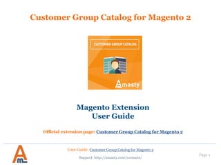 Page 1
Customer Group Catalog for Magento 2
Magento Extension
User Guide
Official extension page: Customer Group Catalog for Magento 2
User Guide: Customer Group Catalog for Magento 2
Support: http://amasty.com/contacts/
 