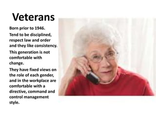 Veterans
Born prior to 1946.
Tend to be disciplined,
respect law and order
and they like consistency.
This generation is not
comfortable with
change.
They have fixed views on
the role of each gender,
and in the workplace are
comfortable with a
directive, command and
control management
style.
 