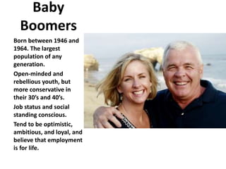 Baby
Boomers
Born between 1946 and
1964. The largest
population of any
generation.
Open-minded and
rebellious youth, but
more conservative in
their 30’s and 40’s.
Job status and social
standing conscious.
Tend to be optimistic,
ambitious, and loyal, and
believe that employment
is for life.
 