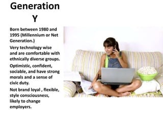Generation
Y
Born between 1980 and
1995 (Millennium or Net
Generation.)
Very technology wise
and are comfortable with
ethnically diverse groups.
Optimistic, confident,
sociable, and have strong
morals and a sense of
civic duty.
Not brand loyal , flexible,
style consciousness,
likely to change
employers.
 