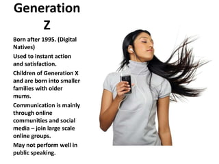 Generation
Z
Born after 1995. (Digital
Natives)
Used to instant action
and satisfaction.
Children of Generation X
and are born into smaller
families with older
mums.
Communication is mainly
through online
communities and social
media – join large scale
online groups.
May not perform well in
public speaking.
 