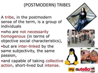 (POSTMODERN) TRIBES
A tribe, in the postmodern
sense of the term, is a group of
individuals
•who are not necessarily
homogenous (in terms of
objective social characteristics),
•but are inter-linked by the
same subjectivity, the same
passion,
•and capable of taking collective
action, short-lived but intense.
 