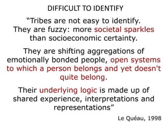 DIFFICULT TO IDENTIFY
“Tribes are not easy to identify.
They are fuzzy: more societal sparkles
than socioeconomic certainty.
They are shifting aggregations of
emotionally bonded people, open systems
to which a person belongs and yet doesn't
quite belong.
Their underlying logic is made up of
shared experience, interpretations and
representations”
Le Quéau, 1998
 