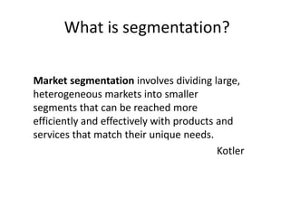 What is segmentation?
Market segmentation involves dividing large,
heterogeneous markets into smaller
segments that can be reached more
efficiently and effectively with products and
services that match their unique needs.
Kotler
 