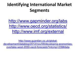 Identifying International Market
Segments
http://www.gapminder.org/labs
http://www.oecd.org/statistics/
http://www.imf.org/external
http://www.guardian.co.uk/global-
development/datablog/2012/nov/09/developing-economies-
overtake-west-2050-oecd-forecasts?intcmp=239#data
 