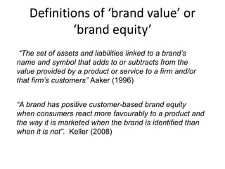 Definitions of ‘brand value’ or
‘brand equity’
“A brand has positive customer-based brand equity
when consumers react more favourably to a product and
the way it is marketed when the brand is identified than
when it is not”. Keller (2008)
“The set of assets and liabilities linked to a brand’s
name and symbol that adds to or subtracts from the
value provided by a product or service to a firm and/or
that firm’s customers” Aaker (1996)
 