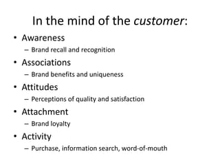 In the mind of the customer:
• Awareness
– Brand recall and recognition
• Associations
– Brand benefits and uniqueness
• Attitudes
– Perceptions of quality and satisfaction
• Attachment
– Brand loyalty
• Activity
– Purchase, information search, word-of-mouth
 