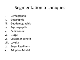 Segmentation techniques
i. Demographic
ii. Geographic
iii. Geodemographic
iv. Psychographic
v. Behavioural
vi. Usage
vii. Customer Benefit
viii. Loyalty
ix. Buyer Readiness
x. Adoption Model
 