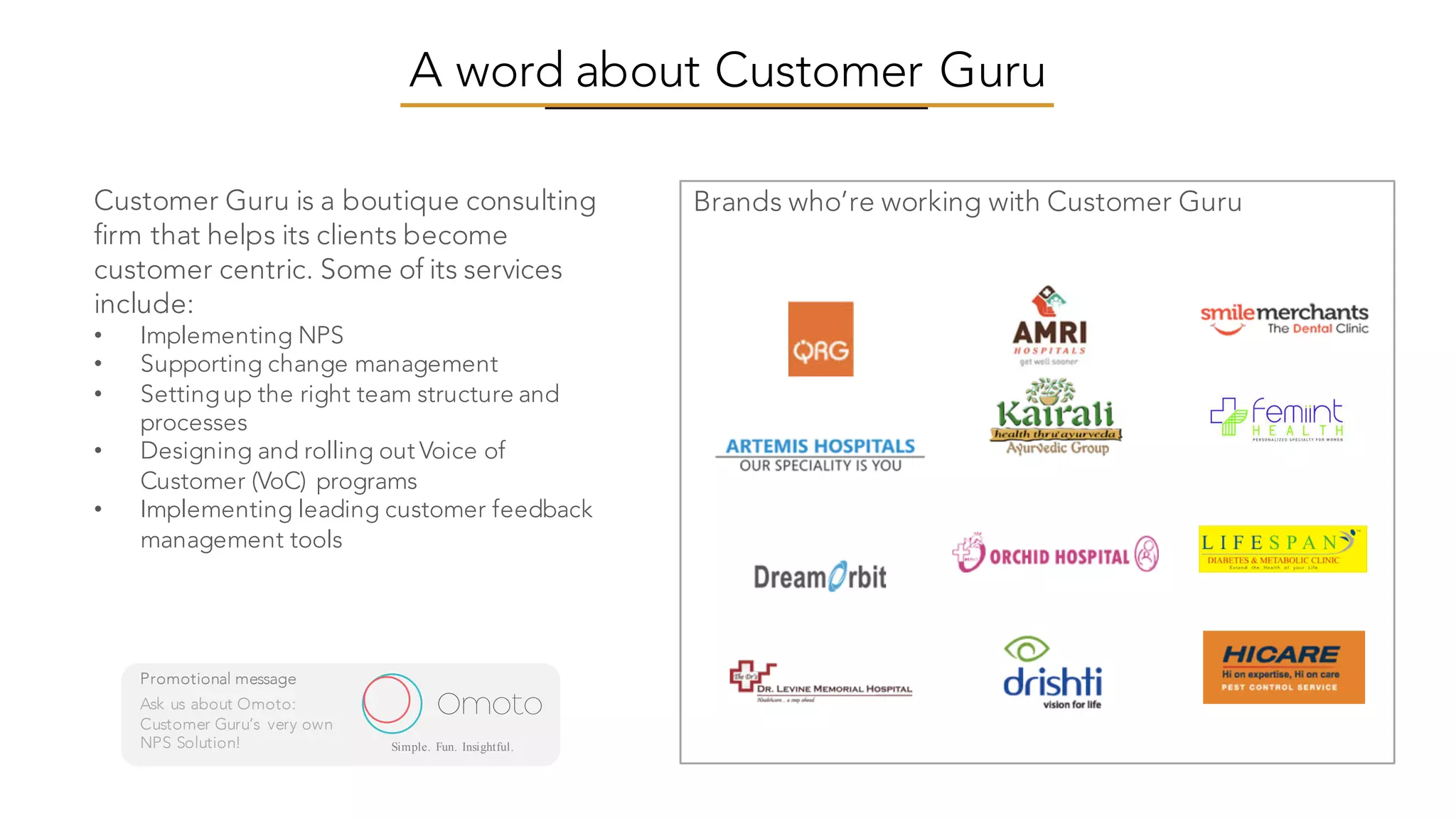A word about Customer Guru
Brands who’re working with Customer GuruCustomer Guru is a boutique consulting
firm that helps its clients become
customer centric. Some of its services
include:
• Implementing NPS
• Supporting change management
• Settingup the right team structure and
processes
• Designing and rolling out Voice of
Customer (VoC) programs
• Implementing leading customer feedback
management tools
Omoto
Promotional message
Ask us about Omoto:
Customer Guru’s very own
NPS Solution! Simple. Fun. Insightful.
 