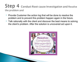  Provide Customer the action log that will be done to resolve the
problem and to prevent this problem happen again in the future.
 Talk rationally with the client and discover the best means to solving
the client’s problem. After the solution is uncovered act upon it.
 