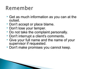  Get as much information as you can at the
outset.
 Don't accept or place blame.
 Don't lose your temper.
 Do not take the complaint personally.
 Don't interrupt a client's comments.
 Give your full name and the name of your
supervisor if requested.
 Don't make promises you cannot keep.
 