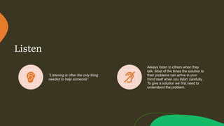 Listen
‘’Listening is often the only thing
needed to help someone”
Always listen to others when they
talk. Most of the times the solution to
their problems can arrive in your
mind itself when you listen carefully .
To give a solution we first need to
understand the problem.
 