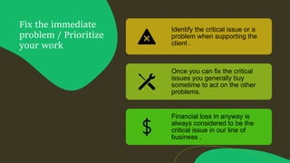 Fix the immediate
problem / Prioritize
your work
Identify the critical issue or a
problem when supporting the
client .
Once you can fix the critical
issues you generally buy
sometime to act on the other
problems.
Financial loss in anyway is
always considered to be the
critical issue in our line of
business .
 