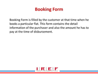 Booking Form
Booking Form is filled by the customer at that time when he
books a particular flat. This form contains the detail
information of the purchaser and also the amount he has to
pay at the time of disbursement.

Trainings by Vidya Bhagwat

 