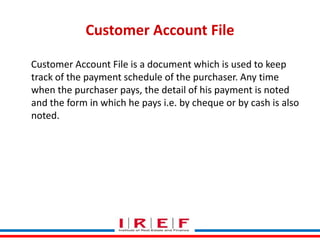 Customer Account File
Customer Account File is a document which is used to keep
track of the payment schedule of the purchaser. Any time
when the purchaser pays, the detail of his payment is noted
and the form in which he pays i.e. by cheque or by cash is also
noted.

Trainings by Vidya Bhagwat

 