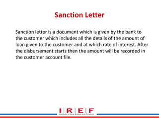 Sanction Letter
Sanction letter is a document which is given by the bank to
the customer which includes all the details of the amount of
loan given to the customer and at which rate of interest. After
the disbursement starts then the amount will be recorded in
the customer account file.

Trainings by Vidya Bhagwat

 