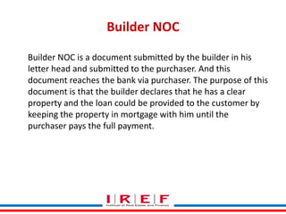 Builder NOC
Builder NOC is a document submitted by the builder in his
letter head and submitted to the purchaser. And this
document reaches the bank via purchaser. The purpose of this
document is that the builder declares that he has a clear
property and the loan could be provided to the customer by
keeping the property in mortgage with him until the
purchaser pays the full payment.

Trainings by Vidya Bhagwat

 