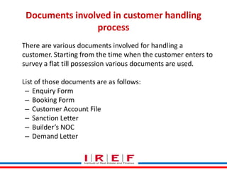 Documents involved in customer handling
process
There are various documents involved for handling a
customer. Starting from the time when the customer enters to
survey a flat till possession various documents are used.
List of those documents are as follows:
– Enquiry Form
– Booking Form
– Customer Account File
– Sanction Letter
– Builder’s NOC Trainings by Vidya Bhagwat
– Demand Letter

 