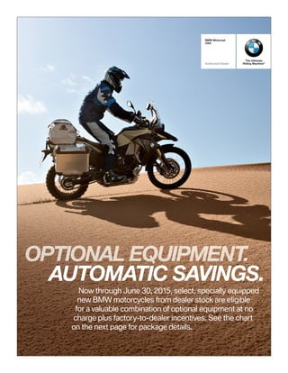 The Ultimate
Riding Machine®
BMW Motorrad
USA
Authorized Dealer
Now through June 30, 2015, select, specially equipped
new BMW motorcycles from dealer stock are eligible
for a valuable combination of optional equipment at no
charge plus factory-to-dealer incentives. See the chart
on the next page for package details.
OPTIONAL EQUIPMENT.
AUTOMATIC SAVINGS.
 