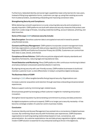 Furthermore, federated identity and social login capabilities lower entry barriers for new users.
Instead of filling long registration forms, customers can sign up using their existing accounts
from trusted providers, accelerating onboarding and improving conversion rates.
Strengthening Security and Compliance
While delivering a smooth experience is crucial, ensuring data security and compliance is
equally important. CIAM platforms are built with advanced security measures that protect user
data from a wide range of threats, including credential stuffing, account takeover, phishing, and
data breaches.
Some of the ways CIAM enhances security include:
Data Encryption: Sensitive customer data is encrypted at rest and in transit to prevent
unauthorized access.
Consent and Privacy Management: CIAM systems incorporate consent management tools
that help organizations comply with data privacy regulations like General Data Protection
Regulation (GDPR) and California Consumer Privacy Act (CCPA). Customers can control how
their data is used, stored, and shared.
Compliance-Driven Policies: CIAM enforces policies aligned with industry standards and
regulatory frameworks, reducing legal and reputational risks.
Threat Detection and Monitoring: Many CIAM platforms offer continuous monitoring to detect
anomalous behavior and prevent potential attacks in real time.
By aligning strong security with user-friendly access, CIAM enables businesses to build and
maintain customer trust—a vital differentiator in today’s competitive digital landscape.
The Business Value of CIAM
Investing in CIAM offers tangible benefits that go beyond security. Organizations can:
Increase customer acquisition and retention through seamless onboarding and personalized
experiences.
Reduce support costs by minimizing login-related issues.
Drive business growth by leveraging unified customer insights for marketing and product
innovation.
Strengthen brand reputation by demonstrating commitment to privacy and data protection.
As digital ecosystems continue to expand, CIAM is no longer just a security necessity—it has
become a strategic enabler of customer-centric business models.
Conclusion
Customer Identity and Access Management has evolved into a cornerstone of digital business
success. By combining robust security with frictionless user experiences, CIAM empowers
organizations to build long-lasting relationships based on trust, convenience, and
personalization. As customer expectations rise and data privacy regulations tighten, adopting a
modern CIAM solution is essential for any enterprise looking to thrive in the digital era.
 