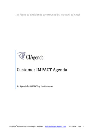 The fount of decision is determined by the well of need




          Customer IMPACT Agenda


          An Agenda for IMPACTing the Customer




Copyright© Phil Winters 2011 all rights reserved   Phil.Winters@CIAgenda.com   20110413   Page | 1
 