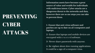 1- Ensure that anti-virus software and
patches are up to date on al l computers and
laptops.
2- Ensure that laptops and mobile devices are
encrypted with t r u s t e d software.
Information assets have become a great
source of value and wealth for individuals
with malicious intent. Cyber attacks are a
dangerous threat to the networks and data,
however there are so me steps you can take
to prevent them.
3- Never share passwords with anyone.
4- Be vigilant about slow running applications.
It could be a sign of a computer virus.
PREVENTING
CYBER
ATTACKS
 