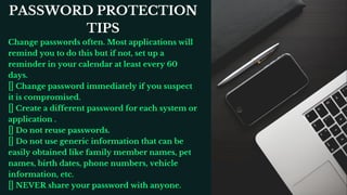 Change passwords often. Most applications will
remind you to do this but if not, set up a
reminder in your calendar at least every 60
days.
Change password immediately if you suspect
it is compromised.
Create a different password for each system or
application .
Do not reuse passwords.
Do not use generic information that can be
easily obtained like family member names, pet
names, birth dates, phone numbers, vehicle
information, etc.
NEVER share your password with anyone.
PASSWORD PROTECTION
TIPS
 