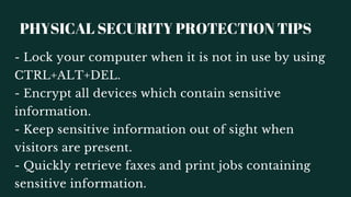 PHYSICAL SECURITY PROTECTION TIPS
- Quickly retrieve faxes and print jobs containing
sensitive information.
- Lock your computer when it is not in use by using
CTRL+ALT+DEL.
- Encrypt all devices which contain sensitive
information.
- Keep sensitive information out of sight when
visitors are present.
 