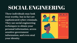 SOCIAL ENGINEERING
These individuals may look
trust worthy, but in fact are
sophisticated cyber criminals.
They use social engineering
techniques to obtain your
personal information, access
sensitive government
information, and even steal
your identity.
 