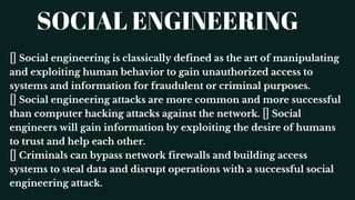 SOCIAL ENGINEERING
Social engineering is classically defined as the art of manipulating
and exploiting human behavior to gain unauthorized access to
systems and information for fraudulent or criminal purposes.
Social engineering attacks are more common and more successful
than computer hacking attacks against the network. Social
engineers will gain information by exploiting the desire of humans
to trust and help each other.
Criminals can bypass network firewalls and building access
systems to steal data and disrupt operations with a successful social
engineering attack.
 