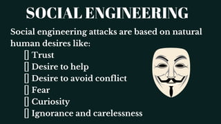 SOCIAL ENGINEERING
Social engineering attacks are based on natural
human desires like:
Trust
Desire to help
Desire to avoid conflict
Fear
Curiosity
Ignorance and carelessness
 