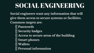 SOCIAL ENGINEERING
Social engineers want any information that will
give them access to secure systems or facilities.
Common targets are:
Passwords
Security badges
Access to secure areas of the building
Smart phones
Wallets
Personal information
 