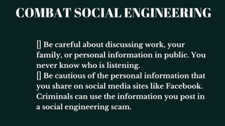 COMBAT SOCIAL ENGINEERING
Be careful about discussing work, your
family, or personal information in public. You
never know who is listening.
Be cautious of the personal information that
you share on social media sites like Facebook.
Criminals can use the information you post in
a social engineering scam.
 