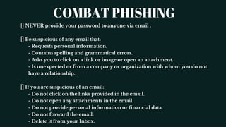 COMBAT PHISHING
NEVER provide your password to anyone via email .
Be suspicious of any email that:
- Requests personal information.
- Contains spelling and grammatical errors.
- Asks you to click on a link or image or open an attachment.
- Is unexpected or from a company or organization with whom you do not
have a relationship.
If you are suspicious of an email:
- Do not click on the links provided in the email.
- Do not open any attachments in the email.
- Do not provide personal information or financial data.
- Do not forward the email.
- Delete it from your Inbox.
 