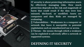 DEFINING IT SECURITY
IT security is about protecting information assets
by effectively managing risks. How much
protection depends on the risk and magnitude of
harm that could result if the data were lost,
misused, disclosed, or modified. Assets are
computers and data. Risks are managed by
evaluating:
Vulnerabilities - Weaknesses in a computer or
network that leave it susceptible to potential
exploitation such as unauthorized use or access.
Threats - the means through which a weakness
can be exploited to adversely affect a network or
supported systems.
 