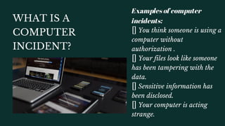 WHAT IS A
COMPUTER
INCIDENT?
Examples of computer
incidents:
You think someone is using a
computer without
authorization .
Your files look like someone
has been tampering with the
data.
Sensitive information has
been disclosed.
Your computer is acting
strange.
 