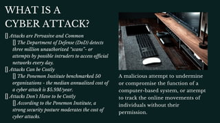WHAT IS A
CYBER ATTACK?
Attacks are Pervasive and Common
The Department of Defense (DoD) detects
three million unauthorized “scans”- or
attempts by possible intruders to access official
networks every day.
Attacks Can be Costly
The Ponemon Institute benchmarked 50
organizations - the median annualized cost of
a cyber attack is $5.9M/year.
Attacks Don’t Have to be Costly
According to the Ponemon Institute, a
strong security posture moderates the cost of
cyber attacks.
A malicious attempt to undermine
or compromise the function of a
computer-based system, or attempt
to track the online movements of
individuals without their
permission.
 