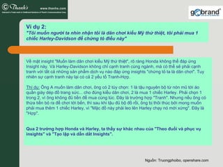 Ví dụ 2:
"Tôi muốn người ta nhìn nhận tôi là dân chơi kiểu Mỹ thứ thiệt, tôi phải mua 1
chiếc Harley-Davidson để chứng tỏ điều này"



Về mặt insight "Muốn làm dân chơi kiểu Mỹ thứ thiệt", rõ ràng Honda không thể đáp ứng
Insight này. Và Harley-Davidson không chỉ cạnh tranh cùng ngành, mà có thể sẽ phải cạnh
tranh với tất cả những sản phẩm dịch vụ nào đáp ứng insights "chứng tỏ ta là dân chơi". Tuy
nhiên sự cạnh tranh này lại có cả 2 yếu tố Tranh-Hợp.

Thí dụ: Ông A muốn làm dân chơi, ông có 2 tùy chọn: 1 là tậu nguyên bộ từ nón mũ tới áo
quần giày dép đồ trang sức... cho đúng kiểu dân chơi, 2 là mua 1 chiếc Harley. Phải chọn 1
trong 2, vì ông không đủ tiền để mua cùng lúc. Đây là trường hợp "Tranh". Nhưng nếu ông có
thừa tiền bỏ ra để chơi tới bến, thì sau khi tậu đủ bộ đồ rồi, ông bị thôi thúc bởi mong muốn
phải mua thêm 1 chiếc Harley, vì "Mặc đồ này phải leo lên Harley chạy nó mới xứng". Đây là
"Hợp".


Qua 2 trường hợp Honda và Harley, ta thấy sự khác nhau của "Theo đuổi và phục vụ
insights" và "Tạo lập và dẫn dắt Insights".




                                                             Nguồn: Truongphoibo, openshare.com
 